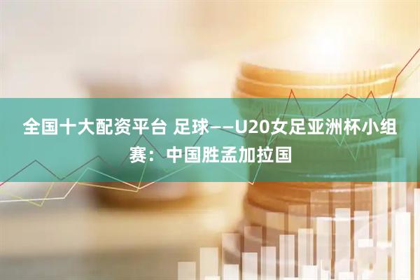全国十大配资平台 足球——U20女足亚洲杯小组赛：中国胜孟加拉国