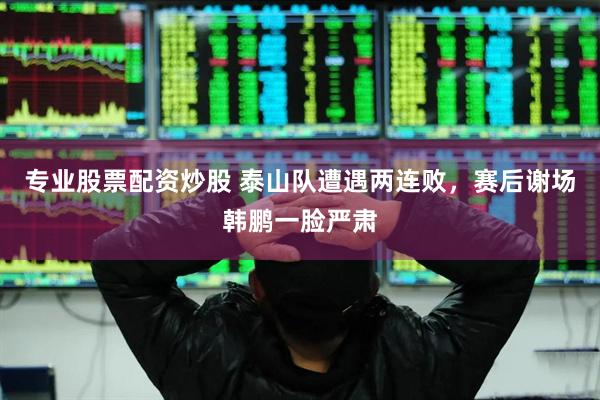 专业股票配资炒股 泰山队遭遇两连败，赛后谢场韩鹏一脸严肃