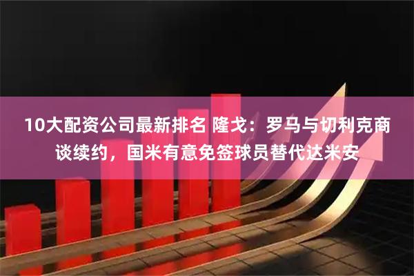 10大配资公司最新排名 隆戈：罗马与切利克商谈续约，国米有意免签球员替代达米安