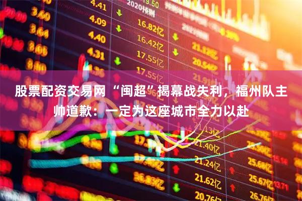 股票配资交易网 “闽超”揭幕战失利，福州队主帅道歉：一定为这座城市全力以赴