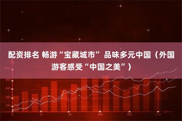 配资排名 畅游“宝藏城市” 品味多元中国（外国游客感受“中国之美”）
