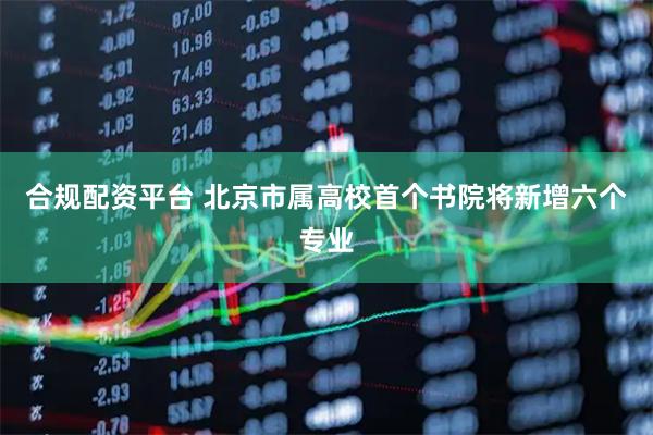 合规配资平台 北京市属高校首个书院将新增六个专业