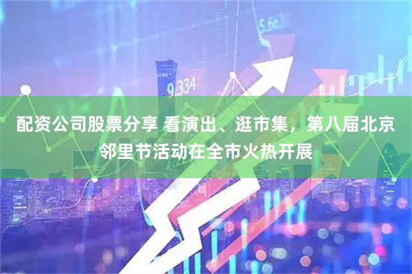 配资公司股票分享 看演出、逛市集，第八届北京邻里节活动在全市火热开展