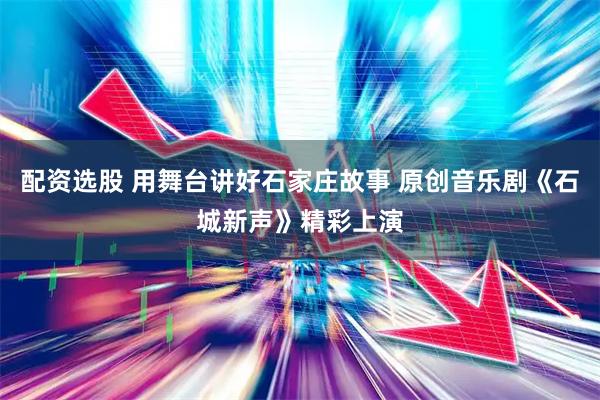 配资选股 用舞台讲好石家庄故事 原创音乐剧《石城新声》精彩上演