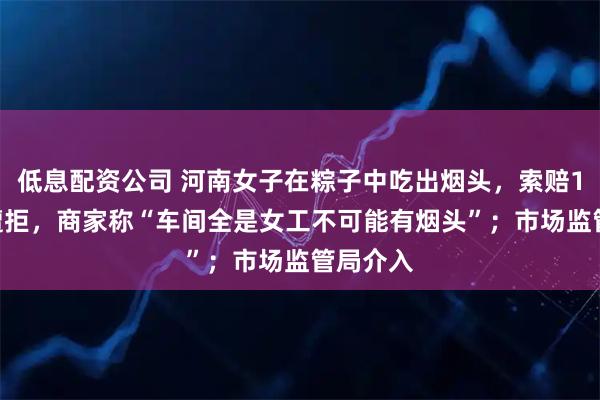 低息配资公司 河南女子在粽子中吃出烟头，索赔1000元遭拒，商家称“车间全是女工不可能有烟头”；市场监管局介入