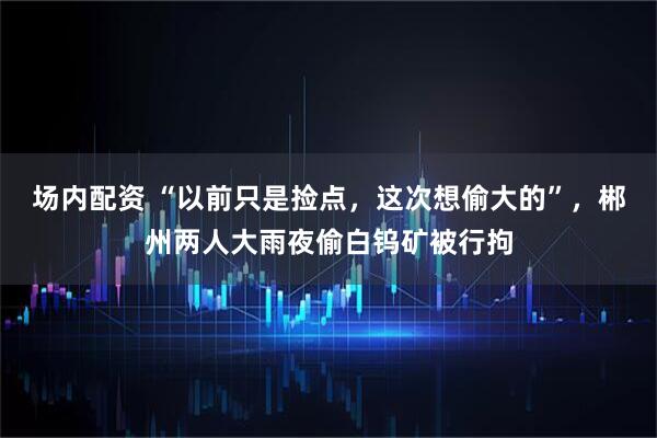 场内配资 “以前只是捡点，这次想偷大的”，郴州两人大雨夜偷白钨矿被行拘