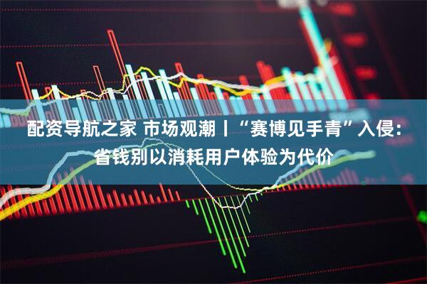 配资导航之家 市场观潮丨“赛博见手青”入侵：省钱别以消耗用户体验为代价
