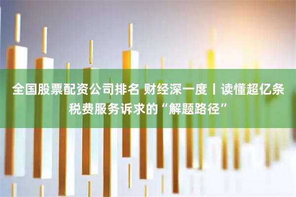 全国股票配资公司排名 财经深一度丨读懂超亿条税费服务诉求的“解题路径”