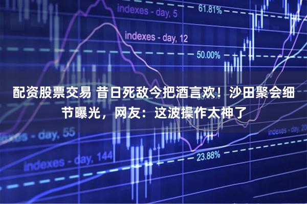 配资股票交易 昔日死敌今把酒言欢！沙田聚会细节曝光，网友：这波操作太神了