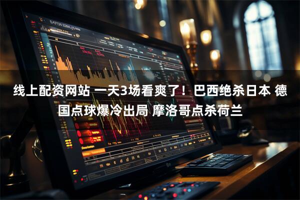 线上配资网站 一天3场看爽了！巴西绝杀日本 德国点球爆冷出局 摩洛哥点杀荷兰