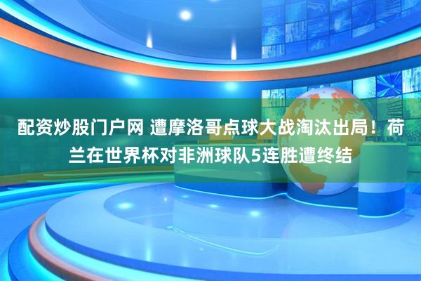 配资炒股门户网 遭摩洛哥点球大战淘汰出局！荷兰在世界杯对非洲球队5连胜遭终结