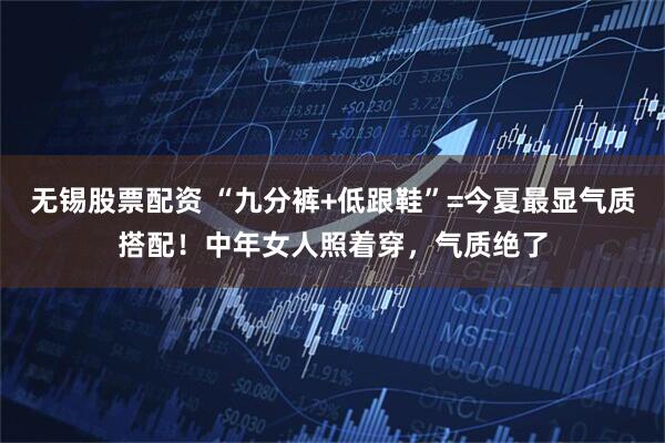 无锡股票配资 “九分裤+低跟鞋”=今夏最显气质搭配！中年女人照着穿，气质绝了