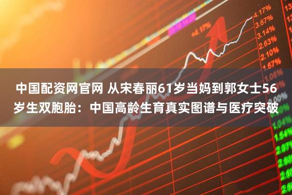 中国配资网官网 从宋春丽61岁当妈到郭女士56岁生双胞胎：中国高龄生育真实图谱与医疗突破