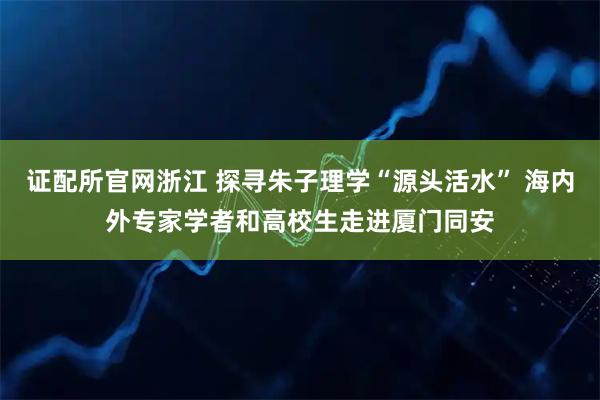 证配所官网浙江 探寻朱子理学“源头活水” 海内外专家学者和高校生走进厦门同安