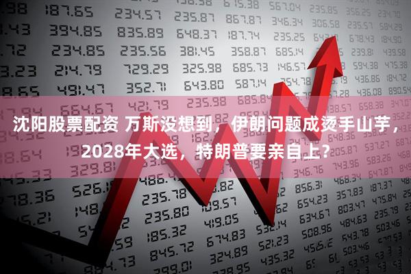 沈阳股票配资 万斯没想到，伊朗问题成烫手山芋，2028年大选，特朗普要亲自上？