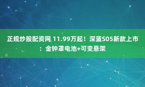 正规炒股配资网 11.99万起！深蓝S05新款上市：金钟罩电池+可变悬架