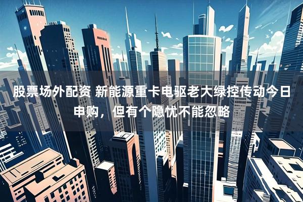 股票场外配资 新能源重卡电驱老大绿控传动今日申购，但有个隐忧不能忽略