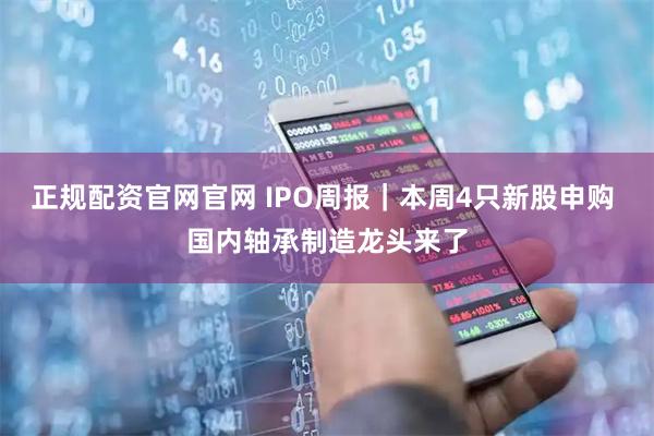 正规配资官网官网 IPO周报｜本周4只新股申购 国内轴承制造龙头来了