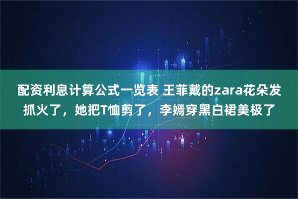 配资利息计算公式一览表 王菲戴的zara花朵发抓火了，她把T恤剪了，李嫣穿黑白裙美极了
