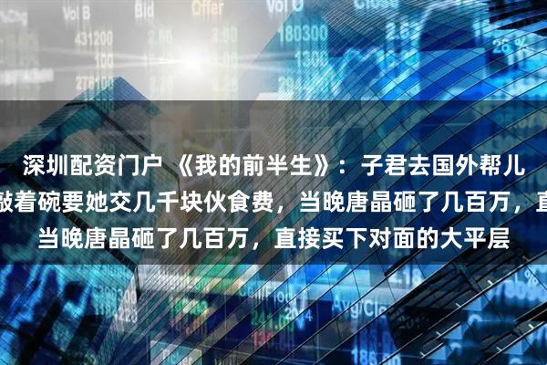 深圳配资门户 《我的前半生》：子君去国外帮儿子带娃，儿媳吃饭时敲着碗要她交几千块伙食费，当晚唐晶砸了几百万，直接买下对面的大平层