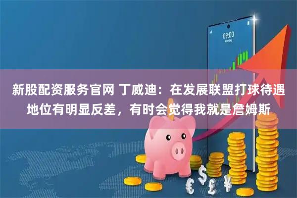 新股配资服务官网 丁威迪：在发展联盟打球待遇地位有明显反差，有时会觉得我就是詹姆斯