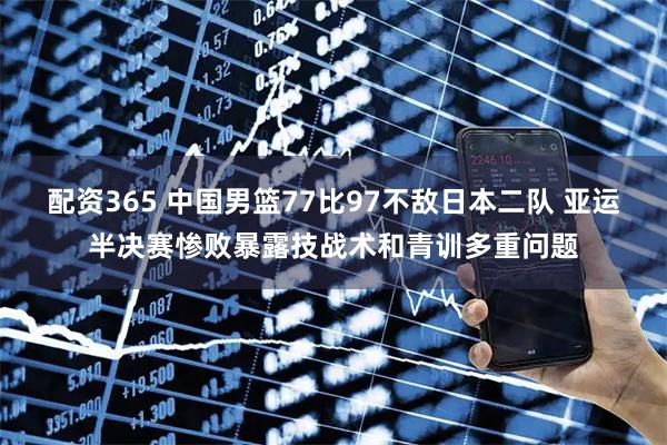 配资365 中国男篮77比97不敌日本二队 亚运半决赛惨败暴露技战术和青训多重问题