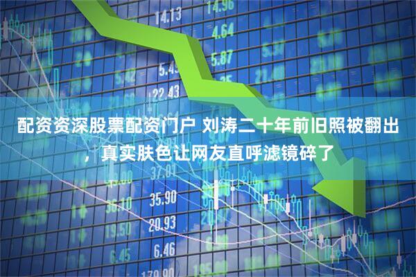 配资资深股票配资门户 刘涛二十年前旧照被翻出，真实肤色让网友直呼滤镜碎了