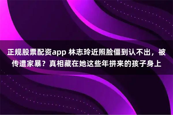正规股票配资app 林志玲近照脸僵到认不出，被传遭家暴？真相藏在她这些年拼来的孩子身上