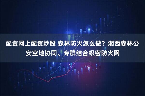 配资网上配资炒股 森林防火怎么做？湘西森林公安空地协同、专群结合织密防火网